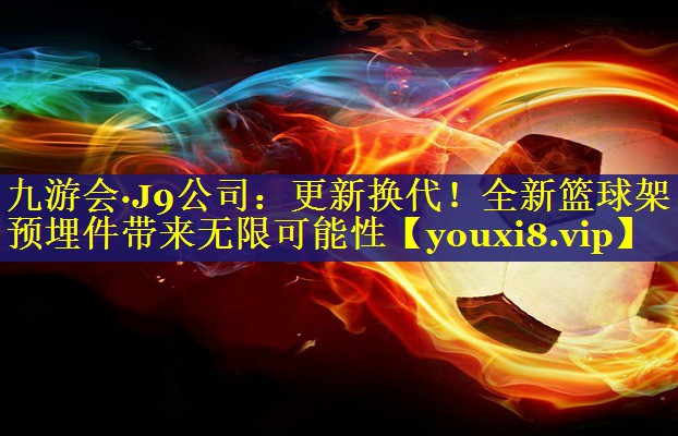 九游会·J9公司：更新换代！全新篮球架预埋件带来无限可能性