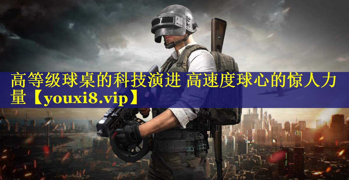 高等级球桌的科技演进 高速度球心的惊人力量 高等级球桌的科技演进 高速度球心的惊人力量
